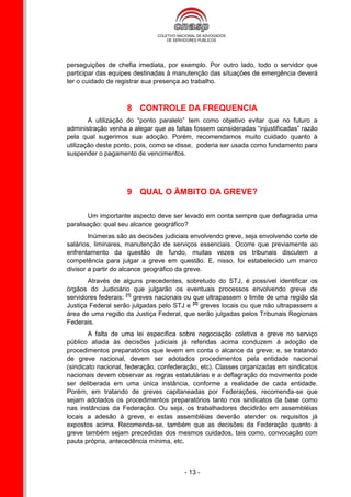 perseguições de chefia imediata, por exemplo. Por outro lado, todo o servidor que
participar das equipes destinadas à manutenção das situações de emergência deverá
ter o cuidado de registrar sua presença ao trabalho.



                    8 CONTROLE DA FREQUENCIA
        A utilização do “ponto paralelo” tem como objetivo evitar que no futuro a
administração venha a alegar que as faltas fossem consideradas “injustificadas” razão
pela qual sugerimos sua adoção. Porém, recomendamos muito cuidado quanto à
utilização deste ponto, pois, como se disse, poderia ser usada como fundamento para
suspender o pagamento de vencimentos.




                    9 QUAL O ÂMBITO DA GREVE?

       Um importante aspecto deve ser levado em conta sempre que deflagrada uma
paralisação: qual seu alcance geográfico?
        Inúmeras são as decisões judiciais envolvendo greve, seja envolvendo corte de
salários, liminares, manutenção de serviços essenciais. Ocorre que previamente ao
enfrentamento da questão de fundo, muitas vezes os tribunais discutem a
competência para julgar a greve em questão. E, nisso, foi estabelecido um marco
divisor a partir do alcance geográfico da greve.
       Através de alguns precedentes, sobretudo do STJ, é possível identificar os
órgãos do Judiciário que julgarão os eventuais processos envolvendo greve de
servidores federais: [1] greves nacionais ou que ultrapassem o limite de uma região da
Justiça Federal serão julgadas pelo STJ e [2] greves locais ou que não ultrapassem a
área de uma região da Justiça Federal, que serão julgadas pelos Tribunais Regionais
Federais.
        A falta de uma lei específica sobre negociação coletiva e greve no serviço
público aliada às decisões judiciais já referidas acima conduzem à adoção de
procedimentos preparatórios que levem em conta o alcance da greve; e, se tratando
de greve nacional, devem ser adotados procedimentos pela entidade nacional
(sindicato nacional, federação, confederação, etc). Classes organizadas em sindicatos
nacionais devem observar as regras estatutárias e a deflagração do movimento pode
ser deliberada em uma única instância, conforme a realidade de cada entidade.
Porém, em tratando de greves capitaneadas por Federações, recomenda-se que
sejam adotados os procedimentos preparatórios tanto nos sindicatos da base como
nas instâncias da Federação. Ou seja, os trabalhadores decidirão em assembléias
locais a adesão à greve, e estas assembléias deverão atender os requisitos já
expostos acima. Recomenda-se, também que as decisões da Federação quanto à
greve também sejam precedidas dos mesmos cuidados, tais como, convocação com
pauta própria, antecedência mínima, etc.



                                        - 13 -
 