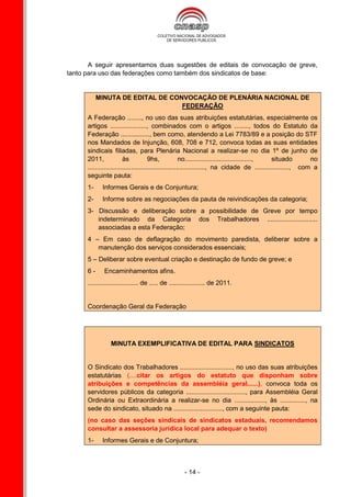 A seguir apresentamos duas sugestões de editais de convocação de greve,
tanto para uso das federações como também dos sindicatos de base:


           MINUTA DE EDITAL DE CONVOCAÇÃO DE PLENÁRIA NACIONAL DE
                                  FEDERAÇÃO
      A Federação ........, no uso das suas atribuições estatutárias, especialmente os
      artigos ...................., combinados com o artigos ........, todos do Estatuto da
      Federação ................, bem como, atendendo a Lei 7783/89 e a posição do STF
      nos Mandados de Injunção, 608, 708 e 712, convoca todas as suas entidades
      sindicais filiadas, para Plenária Nacional a realizar-se no dia 1º de junho de
      2011,              às            9hs,             no....................................., situado      no
      ................................................................., na cidade de ..................., com a
      seguinte pauta:
      1-     Informes Gerais e de Conjuntura;
      2-     Informe sobre as negociações da pauta de reivindicações da categoria;
      3- Discussão e deliberação sobre a possibilidade de Greve por tempo
         indeterminado da Categoria dos Trabalhadores ............................
         associadas a esta Federação;
      4 – Em caso de deflagração do movimento paredista, deliberar sobre a
         manutenção dos serviços considerados essenciais;
      5 – Deliberar sobre eventual criação e destinação de fundo de greve; e
      6-      Encaminhamentos afins.
      ............................ de ..... de .................... de 2011.


      Coordenação Geral da Federação




                 MINUTA EXEMPLIFICATIVA DE EDITAL PARA SINDICATOS


      O Sindicato dos Trabalhadores ............................., no uso das suas atribuições
      estatutárias (....citar os artigos do estatuto que disponham sobre
      atribuições e competências da assembléia geral......), convoca toda os
      servidores públicos da categoria ................................., para Assembléia Geral
      Ordinária ou Extraordinária a realizar-se no dia ................., às .............., na
      sede do sindicato, situado na ..........................., com a seguinte pauta:
      (no caso das seções sindicais de sindicatos estaduais, recomendamos
      consultar a assessoria jurídica local para adequar o texto)
      1-     Informes Gerais e de Conjuntura;



                                                     - 14 -
 