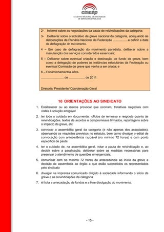 2-    Informe sobre as negociações da pauta de reivindicações da categoria;
   3-    Deliberar sobre o indicativo de greve nacional da categoria, adequando às
        deliberações da Plenária Nacional da Federação ..................e definir a data
        de deflagração do movimento.
   4 – Em caso de deflagração do movimento paredista, deliberar sobre a
      manutenção dos serviços considerados essenciais;
   5 – Deliberar sobre eventual criação e destinação de fundo de greve, bem
      como a delegação de poderes às instâncias estatutárias da Federação ou
      eventual Comissão de greve que venha a ser criada; e
   6 – Encaminhamentos afins.
   ........................... de ................... de 2011.


   Diretoria/ Presidente/ Coordenação Geral



                    10 ORIENTAÇÕES AO SINDICATO
1. Estabelecer ou ao menos provocar que ocorram, tratativas negociais com
   vistas à solução amigável
2. ter todo o cuidado em documentar: ofícios de remessa e resposta quanto às
   reivindicações, textos de acordos e compromissos firmados, reportagens sobre
   o impacto da greve, etc
3. convocar a assembléia geral da categoria (e não apenas dos associados),
   observando os requisitos previstos no estatuto, bem como divulgar o edital de
   convocação com antecedência razoável (no mínimo 72 horas) e com ponto
   específico de pauta
4. ter o cuidado de, na assembléia geral, votar a pauta de reivindicação e, ao
   decidir sobre a paralisação, deliberar sobre as medidas necessárias para
   preservar o atendimento de questões emergenciais;
5. comunicar com no mínimo 72 horas de antecedência ao início da greve a
   decisão da assembléia ao órgão a que estão submetidos os representados
   pelo sindicato
6. divulgar na imprensa comunicado dirigido à sociedade informando o início da
   greve e as reivindicações da categoria
7. é lícita a arrecadação de fundos e a livre divulgação do movimento.




                                                  - 15 -
 