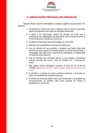 11 ORIENTAÇÕES PRÁTICAS AOS GREVISTAS

       Seguem abaixo algumas orientações e cuidados sugeridos aos grevistas e ao
sindicato:
          1. ter sempre em mente que toda a categoria está em greve e que todos
             estão se revezando para manter as atividades essenciais
          2. a greve é um instrumento coletivo de pressão, de forma que o
             acatamento das deliberações da assembléia e do comando de greve é
             fundamental para a eficácia do movimento
          3. ter pleno conhecimento das reivindicações do movimento
          4. participar das assembléias e eventos de mobilização
          5. não se intimide com as pressões e ameaças que serão feitas pelo
             Governo, já que a greve é um direito legítimo e, durante este período, o
             empregador não pode impor exigências ao empregado. A relação está
             temporariamente suspensa.
          6. não se intimidar com eventuais ofícios ou até citações e intimações
             judiciais. Quando isto ocorrer, entre em contato com o comando de
             greve.
          7. Não podem ocorrer demissões, conforme § único do art. 14 da Lei
             7783/89 (Súmula 316 do STF: A SIMPLES ADESÃO A GREVE NÃO CONSTITUI FALTA
             GRAVE)

          8. é admitido o emprego de meios pacíficos tendentes a persuadir ou
             aliciar os trabalhadores a aderirem à greve;
          9. É vedado às empresas adotar meios para constranger o empregado ao
             comparecimento ao trabalho, bem como capazes de frustrar a
             divulgação do movimento.




                                       - 16 -
 