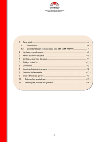 1     Base legal ......................................................................................................... - 4 -
    1.1      Constituição .............................................................................................. - 4 -
    1.2      Lei 7783/89 (com redação dada pelo STF no MI 712/PA) ......................... - 4 -
2     Limites e procedimentos ................................................................................... - 9 -
3     Abuso do direito de greve ............................................................................... - 10 -
4     Limites ao exercício da greve .......................................................................... - 11 -
5     Estágio probatório ........................................................................................... - 11 -
6     Demissões ...................................................................................................... - 12 -
7     Vencimentos durante a greve ......................................................................... - 12 -
8     Controle da frequencia .................................................................................... - 13 -
9     Qual o âmbito da greve? ................................................................................. - 13 -
10        Orientações ao sindicato ............................................................................. - 15 -
11        Orientações práticas aos grevistas.............................................................. - 16 -




                                                            -3-
 
