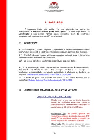 1 BASE LEGAL

        É importante iniciar esta cartilha com uma afirmação que outrora era
inimaginável: o servidor público pode fazer greve! A base legal reside na
Constituição e nas demais normas legais existentes, além da construção
jurisprudencial, especialmente do STF, como se verá.


1.1   CONSTITUIÇÃO


Art. 9º É assegurado o direito de greve, competindo aos trabalhadores decidir sobre a
oportunidade de exercê-lo e sobre os interesses que devam por meio dele defender.
§ 1º - A lei definirá os serviços ou atividades essenciais e disporá sobre o atendimento
das necessidades inadiáveis da comunidade.
§ 2º - Os abusos cometidos sujeitam os responsáveis às penas da lei.


Art. 37. A administração pública direta e indireta de qualquer dos Poderes da União,
dos Estados, do Distrito Federal e dos Municípios obedecerá aos princípios de
legalidade, impessoalidade, moralidade, publicidade e eficiência e, também, ao
seguinte: (Redação dada pela Emenda Constitucional nº 19, de 1998)
VII - o direito de greve será exercido nos termos e nos limites definidos em lei
específica; (Redação dada pela Emenda Constitucional nº 19, de 1998)




1.2   LEI 7783/89 (COM REDAÇÃO DADA PELO STF NO MI 712/PA)


                      LEI Nº 7.783, DE 28 DE JUNHO DE 1989.
                                        Dispõe sobre o exercício do direito de greve,
                                        define as atividades essenciais, regula o
                                        atendimento das necessidades inadiáveis da
                                        comunidade, e dá outras providências.


                                        Observação (1): as partes grifadas em
                                        vermelho se referem à redação dada pelo STF
                                        no MI 712 no sentido de regular o exercício do
                                        direito de greve dos servidores públicos.
                                        Observação (2): as partes grifadas em cinza
                                        constituem trechos originais da Lei 7783, mas


                                         -4-
 