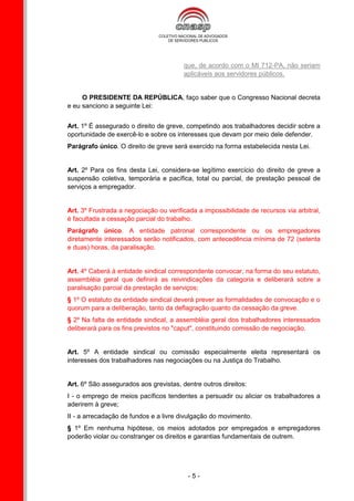 que, de acordo com o MI 712-PA, não seriam
                                        aplicáveis aos servidores públicos.


     O PRESIDENTE DA REPÚBLICA, faço saber que o Congresso Nacional decreta
e eu sanciono a seguinte Lei:


Art. 1º É assegurado o direito de greve, competindo aos trabalhadores decidir sobre a
oportunidade de exercê-lo e sobre os interesses que devam por meio dele defender.
Parágrafo único. O direito de greve será exercido na forma estabelecida nesta Lei.


Art. 2º Para os fins desta Lei, considera-se legítimo exercício do direito de greve a
suspensão coletiva, temporária e pacífica, total ou parcial, de prestação pessoal de
serviços a empregador.


Art. 3º Frustrada a negociação ou verificada a impossibilidade de recursos via arbitral,
é facultada a cessação parcial do trabalho.
Parágrafo único. A entidade patronal correspondente ou os empregadores
diretamente interessados serão notificados, com antecedência mínima de 72 (setenta
e duas) horas, da paralisação.


Art. 4º Caberá à entidade sindical correspondente convocar, na forma do seu estatuto,
assembléia geral que definirá as reivindicações da categoria e deliberará sobre a
paralisação parcial da prestação de serviços;
§ 1º O estatuto da entidade sindical deverá prever as formalidades de convocação e o
quorum para a deliberação, tanto da deflagração quanto da cessação da greve.
§ 2º Na falta de entidade sindical, a assembléia geral dos trabalhadores interessados
deliberará para os fins previstos no "caput", constituindo comissão de negociação.


Art. 5º A entidade sindical ou comissão especialmente eleita representará os
interesses dos trabalhadores nas negociações ou na Justiça do Trabalho.


Art. 6º São assegurados aos grevistas, dentre outros direitos:
I - o emprego de meios pacíficos tendentes a persuadir ou aliciar os trabalhadores a
aderirem à greve;
II - a arrecadação de fundos e a livre divulgação do movimento.
§ 1º Em nenhuma hipótese, os meios adotados por empregados e empregadores
poderão violar ou constranger os direitos e garantias fundamentais de outrem.




                                         -5-
 