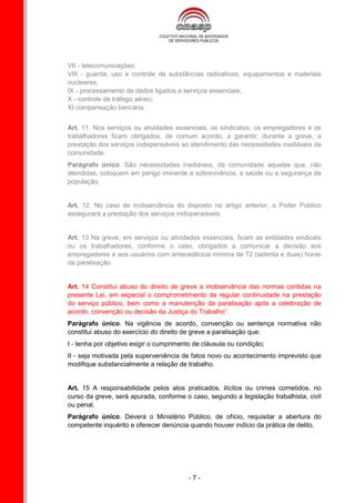 VII - telecomunicações;
VIII - guarda, uso e controle de substâncias radioativas, equipamentos e materiais
nucleares;
IX - processamento de dados ligados a serviços essenciais;
X - controle de tráfego aéreo;
XI compensação bancária.


Art. 11. Nos serviços ou atividades essenciais, os sindicatos, os empregadores e os
trabalhadores ficam obrigados, de comum acordo, a garantir, durante a greve, a
prestação dos serviços indispensáveis ao atendimento das necessidades inadiáveis da
comunidade.
Parágrafo único. São necessidades inadiáveis, da comunidade aquelas que, não
atendidas, coloquem em perigo iminente a sobrevivência, a saúde ou a segurança da
população.


Art. 12. No caso de inobservância do disposto no artigo anterior, o Poder Público
assegurará a prestação dos serviços indispensáveis.


Art. 13 Na greve, em serviços ou atividades essenciais, ficam as entidades sindicais
ou os trabalhadores, conforme o caso, obrigados a comunicar a decisão aos
empregadores e aos usuários com antecedência mínima de 72 (setenta e duas) horas
da paralisação.


Art. 14 Constitui abuso do direito de greve a inobservância das normas contidas na
presente Lei, em especial o comprometimento da regular continuidade na prestação
do serviço público, bem como a manutenção da paralisação após a celebração de
acordo, convenção ou decisão da Justiça do Trabalho”.
Parágrafo único. Na vigência de acordo, convenção ou sentença normativa não
constitui abuso do exercício do direito de greve a paralisação que:
I - tenha por objetivo exigir o cumprimento de cláusula ou condição;
II - seja motivada pela superveniência de fatos novo ou acontecimento imprevisto que
modifique substancialmente a relação de trabalho.


Art. 15 A responsabilidade pelos atos praticados, ilícitos ou crimes cometidos, no
curso da greve, será apurada, conforme o caso, segundo a legislação trabalhista, civil
ou penal.
Parágrafo único. Deverá o Ministério Público, de ofício, requisitar a abertura do
competente inquérito e oferecer denúncia quando houver indício da prática de delito.




                                         -7-
 