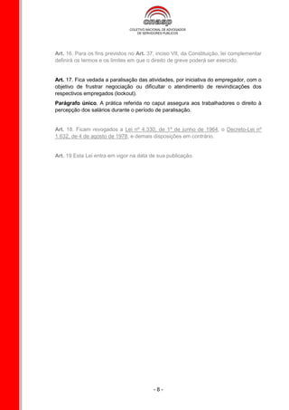 Art. 16. Para os fins previstos no Art. 37, inciso VII, da Constituição, lei complementar
definirá os termos e os limites em que o direito de greve poderá ser exercido.


Art. 17. Fica vedada a paralisação das atividades, por iniciativa do empregador, com o
objetivo de frustrar negociação ou dificultar o atendimento de reivindicações dos
respectivos empregados (lockout).
Parágrafo único. A prática referida no caput assegura aos trabalhadores o direito à
percepção dos salários durante o período de paralisação.


Art. 18. Ficam revogados a Lei nº 4.330, de 1º de junho de 1964, o Decreto-Lei nº
1.632, de 4 de agosto de 1978, e demais disposições em contrário.


Art. 19 Esta Lei entra em vigor na data de sua publicação.




                                          -8-
 