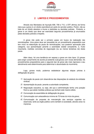2 LIMITES E PROCEDIMENTOS

       Através dos Mandados de Injunção 608, 708 e 712, o STF afirmou de forma
clara que a greve é um direito exercitável por parte do servidor público. Porém, não se
trata de um direito absoluto e imune a restrições ou decisões judiciais. Portanto, a
greve é um direito que deve ser exercitado segundo procedimentos já anunciados
pelas decisões judiciais a respeito.


        A greve não pode ser o primeiro passo em busca da realização das
reivindicações. Uma greve deve ser precedida de um procedimento preparatório que
tem início na elaboração da pauta de reivindicações, sua posterior aprovação pela
categoria, sua apresentação perante a autoridade estatal competente, e, muito
importante, medidas concretas de negociação (ou ao menos tentativas de) desta
pauta.


       Além disso, há uma tendência em separar a greve em dois tipos: [1] greves
para exigir cumprimento de acordo já existente e [2] greves com novas demandas. Os
procedimentos preparatórios para o segundo tipo de greve são mais rigorosos e seu
atendimento será determinante para determinar a abusividade do movimento.


       Logo, grosso modo, podemos estabelecer algumas etapas prévias à
deflagração da greve:


   1º. Aprovação da pauta com observância das disposições do estatuto da entidade
       sindical;
   2º. Apresentação da pauta perante a autoridade competente;
   3º. Negociação exaustiva, ou seja, até que a administração tenha uma posição
       final ou que adote medidas práticas que tenham este mesmo efeito;
   4º. Convocação da assembléia de deflagração da greve;
   5º. Comunicação com antecedência mínima de 72 horas do início da greve;
   6º. Comunicação da proposta de manutenção dos serviços urgentes ou
       essenciais, tanto ao órgão público como também à sociedade, através aviso na
       imprensa.




                                         -9-
 