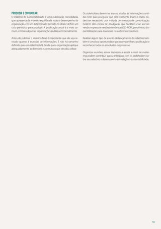 Produzir e comunicar
O relatório de sustentabilidade é uma publicação consolidada,
que apresenta de maneira equilibrada todo o desempenho da
organização, em um determinado período. O ideal é definir um
ciclo periódico para produzir. A publicação anual é a mais comum, embora algumas organizações publiquem bienalmente.
Antes de publicar o relatório final, é importante que ele seja revisado quanto à exatidão de informações. E não há tamanho
definido para um relatório GRI, desde que a organização aplique
adequadamente as diretrizes e a estrutura que decidiu utilizar.

Os stakeholders devem ter acesso a todas as informações contidas nele; para assegurar que eles realmente leiam o relato, poderá ser necessário usar mais de um método de comunicação.
Existem dois meios de divulgação que facilitam esse acesso:
versão impressa e versões eletrônicas (CD-ROM, pendrive ou disponibilização para download no website corporativo).
Realizar algum tipo de evento de lançamento do relatório também é uma boa oportunidade para compartilhar a publicação e
reconhecer todos os envolvidos no processo.
Organizar reuniões, enviar impressos e emitir e-mails de marketing podem contribuir para a interação com os stakeholders sobre seu relatório e desempenho em relação à sustentabilidade.

13

 
