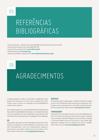 05

Referências
bibliográficas
• Pontos de partida – relatórios de sustentabilidade do GRI: quanto vale essa jornada?
• Diretrizes para relatórios de sustentabilidade GRI
• Instituto Ethos, disponível em www.ethos.org.br
• PRI, disponível em www.unpri.org
• Objetivos do Milênio, disponível em www.objetivosdomilenio.org.br

06

Agradecimentos
A Abrapp agradece a todos os envolvidos na elaboração deste
projeto que representa um marco para a indústria de investimentos e para o avanço na integração da sustentabilidade ao
cotidiano dos negócios.
Este material surgiu de um estudo realizado pela Comissão Técnica
Nacional de Sustentabilidade da Abrapp e a consultoria Quintessa
com seus associados a fim de compreender o que poderá ser relevante aos fundos de pensão para ser divulgado em seus relatórios.

GRI
Organização não governamental holandesa que promove a elaboração de relatórios de sustentabilidade. Composta por uma
rede multistakeholders, conta com representantes regionais e
pontos focais na Austrália, no Brasil, na China, na Índia e nos Estados Unidos. Saiba mais em www.globalreporting.org.

Quintessa
Consultoria focada na adequação e implementação de modelos
de riscos ESG (ambiental, social e governança corporativa), combinados com a construção de um novo olhar no âmbito das práticas de investimento. Saiba mais em www.quintessa.com.br.

TheMediaGroup
Empresa de Comunicação Financeira e de Sustentabilidade que
tem como meta criar valor por meio da comunicação integrada.
Criou o primeiro website de Relações com Investidores no Brasil
e o primeiro relatório anual on-line do País e vem, desde 2006,
facilitando o diálogo entre os indicadores do GRI e a contabilidade. Saiba mais em www.themediagroup.com.br.

22

 