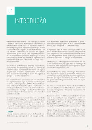 01

Introdução
O desenvolvimento sustentável é uma preocupação inerente
à sociedade, cada vez mais atenta à preservação ambiental, à
redução da desigualdade social e ao respeito aos direitos humanos. Organizações em todo o mundo sabem que inserir a
sustentabilidade em sua gestão, na tomada de decisões e em
suas atitudes é fundamental para o sucesso dos negócios.
Tão importante quanto realizar ações em prol da coletividade e do meio ambiente é promover uma prestação de contas
transparente, equilibrada e que atenda às expectativas e às
necessidades dos diversos públicos com os quais as companhias se relacionam.
Para divulgar os resultados dessas realizações aos stakeholders,
as organizações frequentemente publicam seus relatórios de
sustentabilidade. A finalidade deste documento é divulgar as
atuações social, ambiental e econômica, bem como mostrar
como essas estratégias estão ligadas à visão dos negócios, à
operação e à governança corporativa.
Com base na relevância que esse tema tem para o mercado e
no cumprimento de seu papel de promover as melhores práticas para os fundos de pensão, a Abrapp – Associação Brasileira das Entidades Fechadas de Previdência Complementar, por
meio da Comissão Técnica Nacional de Sustentabilidade incentiva seus integrantes em relação à publicação de relatórios de
sustentabilidade como forma de contribuir para uma melhor
gestão das instituições.
Por meio deste guia, apresentamos diretrizes para a formulação
de relatórios de sustentabilidade para as entidades fechadas de
previdência complementar que integram a Associação, incentivando o diálogo claro entre todos que fazem parte do setor
e engajando seus participantes, beneficiários, prestadores de
serviços, empresas investidas e a sociedade em geral.

A Abrapp
A Abrapp representa os interesses comuns dos fundos de pensão brasileiros, que são responsáveis pela proteção previden-

ciária de 7 milhões de brasileiros (participantes de planos e
seus dependentes) e pela gestão de ativos superiores a R$ 640
bilhões*, o que corresponde a 14,9%* do PIB do País.
O impacto das ações do sistema formado por fundos de pensão vai além dos objetivos sociais que constituem o primeiro de
seus compromissos com o homem e com a sociedade brasileira, pois abrange também atitudes que favoreçam o crescimento
sustentável da economia e a proteção do meio ambiente.
Atentas a isso, os fundos de pensão passam a manter uma adequada gestão de ativos, já que, por meio da capitalização de
suas reservas, fazem crescer os recursos indispensáveis ao atendimento dos compromissos futuros.
Da mesma forma, uma correta administração dos investimentos é impensável se não estiver acompanhada de fatores como
a minimização dos riscos, elevada transparência e governança.
Entidades que seguem esse modelo, inspirando as empresas
nas quais investem, reforçam no mercado práticas mais responsáveis e eficientes.
Por meio da Comissão Técnica Nacional de Sustentabilidade,
criada em 2008, Abrapp vem debatendo essas questões, incentivando suas inserções nas políticas e nos processos de investimento dos fundos.
Esse debate se iniciou em 2004, com a criação dos Princípios Básicos de Responsabilidade Social Abrapp/Ethos, e evoluiu para
a adesão de acordos internacionais como o Carbon Disclosure
Project (CDP), em 2007, quando foi lançado o primeiro Relatório
Social das EFPC e os Princípios para o Investimento Responsável
das Nações Unidas (UNPRI), em 2012 (o apoio iniciou em 2006).
Agora, a Abrapp dá mais um passo em direção às melhores práticas em investimentos responsáveis, adotando a Global Reporting
Initiative (GRI) como modelo para elaboração de relatórios de sustentabilidade, estimulando as entidades que a compõem a relatar.

*Fonte: Abrapp, Consolidado Estatístico set/2012

3

 