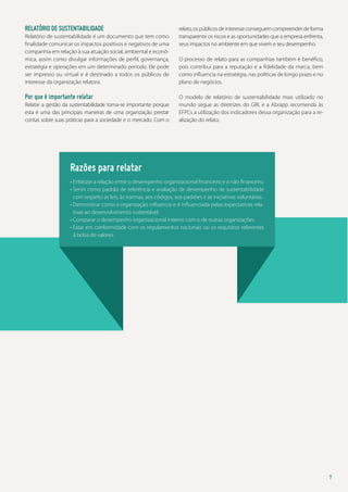 Relatório de sustentabilidade
Relatório de sustentabilidade é um documento que tem como
finalidade comunicar os impactos positivos e negativos de uma
companhia em relação à sua atuação social, ambiental e econômica, assim como divulgar informações de perfil, governança,
estratégia e operações em um determinado período. Ele pode
ser impresso ou virtual e é destinado a todos os públicos de
interesse da organização relatora.

Por que é importante relatar
Relatar a gestão da sustentabilidade torna-se importante porque
esta é uma das principais maneiras de uma organização prestar
contas sobre suas práticas para a sociedade e o mercado. Com o

relato, os públicos de interesse conseguem compreender de forma
transparente os riscos e as oportunidades que a empresa enfrenta,
seus impactos no ambiente em que vivem e seu desempenho.
O processo de relato para as companhias também é benéfico,
pois contribui para a reputação e a fidelidade da marca, bem
como influencia na estratégia, nas políticas de longo prazo e no
plano de negócios.
O modelo de relatório de sustentabilidade mais utilizado no
mundo segue as diretrizes do GRI, e a Abrapp recomenda às
EFPCs a utilização dos indicadores dessa organização para a realização do relato.

Razões para relatar
•  nfatizar a relação entre o desempenho organizacional financeiro e o não financeiro.
E
•  ervir como padrão de referência e avaliação de desempenho de sustentabilidade
S
com respeito às leis, às normas, aos códigos, aos padrões e às iniciativas voluntárias.
•  emonstrar como a organização influencia e é influenciada pelas expectativas relaD
tivas ao desenvolvimento sustentável.
•  omparar o desempenho organizacional interno com o de outras organizações.
C
•  star em conformidade com os regulamentos nacionais ou os requisitos referentes
E
à bolsa de valores.

7

 
