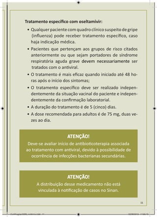 Tratamento específico com oseltamivir:
                •	Qualquer paciente com quadro clínico suspeito de gripe
                  	(influenza) pode receber tratamento específico, caso
                  haja indicação médica.
                •	Pacientes que pertençam aos grupos de risco citados
                  anteriormente ou que sejam portadores de síndrome
                  respiratória aguda grave devem necessariamente ser
                  	tratados com o antiviral.
                •	O tratamento é mais eficaz quando iniciado até 48 ho-
                  ras após o início dos sintomas;
                •	O tratamento específico deve ser realizado indepen-
                  dentemente da situação vacinal do paciente e indepen-
                  dentemente da confirmação laboratorial.
                •	A duração do tratamento é de 5 (cinco) dias.
                •	A dose recomendada para adultos é de 75 mg, duas ve-
                  zes ao dia.


                                      ATENÇÃO!
                Deve-se avaliar início de antibioticoterapia associada
               ao tratamento com antiviral, devido à possibilidade de
                 ocorrência de infecções bacterianas secundárias.



                                          ATENÇÃO!
                          A distribuição desse medicamento não está
                           vinculada à notiﬁcação de casos no Sinan.

                                                                                  11



Cartilhagripe0208_waldenia.indd 11                                     02/08/2012 14:55:40
 