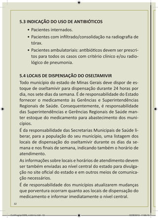 5.3 INDICAÇÃO DO USO DE ANTIBIÓTICOS
                •	Pacientes internados.
                •	Pacientes com infiltrado/consolidação na radiografia de
                  tórax.
                •	Pacientes ambulatoriais: antibióticos devem ser prescri-
                  tos para todos os casos com critério clínico e/ou radio-
                  lógico de pneumonia.

        5.4 LOCAIS DE DISPENSAÇÃO DO OSELTAMIVIR
        Todo município do estado de Minas Gerais deve dispor de es-
        toque de oseltamivir para dispensação durante 24 horas por
        dia, nos sete dias da semana. É de responsabilidade do Estado
        fornecer o medicamento às Gerências e Superintendências
        Regionais de Saúde. Consequentemente, é responsabilidade
        das Superintendências e Gerências Regionais de Saúde man-
        ter estoque do medicamento para abastecimento dos muni-
        cípios.
        É da responsabilidade das Secretarias Municipais de Saúde li-
        berar, para a população do seu município, uma listagem dos
        locais de dispensação do oseltamivir durante os dias da se-
        mana e nos finais de semana, indicando também o horário de
        atendimento.
        As informações sobre locais e horários de atendimento devem
        ser também enviadas ao nível central do estado para divulga-
        ção no site oficial do estado e em outros meios de comunica-
        ção necessários.
        É de responsabilidade dos municípios atualizarem mudanças
        que porventura ocorram quanto aos locais de dispensação do
        medicamento e informar imediatamente o nível central.
   12



Cartilhagripe0208_waldenia.indd 12                                   02/08/2012 14:55:40
 