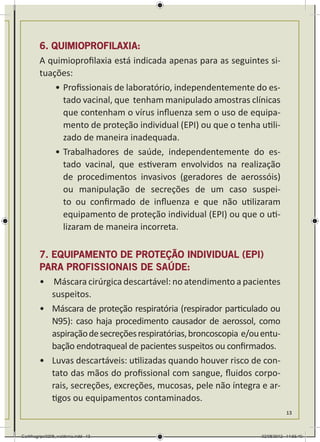 6. QUIMIOPROFILAXIA:
        A quimioprofilaxia está indicada apenas para as seguintes si-
        tuações:
            •	Profissionais de laboratório, independentemente do es-
              tado vacinal, que tenham manipulado amostras clínicas
              que contenham o vírus influenza sem o uso de equipa-
              mento de proteção individual (EPI) ou que o tenha utili-
              zado de maneira inadequada.
            •	Trabalhadores de saúde, independentemente do es-
              tado vacinal, que estiveram envolvidos na realização
              de procedimentos invasivos (geradores de aerossóis)
              ou manipulação de secreções de um caso suspei-
              to ou confirmado de influenza e que não utilizaram
              equipamento de proteção individual (EPI) ou que o uti-
              lizaram de maneira incorreta.

        7. EQUIPAMENTO DE PROTEÇÃO INDIVIDUAL (EPI)
        PARA PROFISSIONAIS DE SAÚDE:
        •	 Máscara cirúrgica descartável: no atendimento a pacientes
           suspeitos.
        •	 Máscara de proteção respiratória (respirador particulado ou
           N95): caso haja procedimento causador de aerossol, como
           aspiração de secreções respiratórias, broncoscopia e/ou entu-
           bação endotraqueal de pacientes suspeitos ou confirmados.
        •	 Luvas descartáveis: utilizadas quando houver risco de con-
           tato das mãos do profissional com sangue, fluidos corpo-
           rais, secreções, excreções, mucosas, pele não íntegra e ar-
           tigos ou equipamentos contaminados.
                                                                              13



Cartilhagripe0208_waldenia.indd 13                                 02/08/2012 14:55:40
 