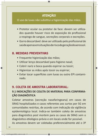 Atenção!
                 O uso de luvas não substitui a higienização das mãos.


                •	Protetor ocular ou protetor de face: devem ser utiliza-
                  dos quando houver risco de exposição do profissional
                  a respingo de sangue, secreções corporais e excreções.
                •	Gorro descartável: deve ser utilizado pelo profissional de
                  saúde apenas em situações de risco de geração de aerossol.

        8. MEDIDAS PREVENTIVAS
           •	Frequente higienização das mãos;
           •	Utilizar lenço descartável para higiene nasal;
           •	Cobrir nariz e boca quando espirrar ou tossir;
           •	Higienizar as mãos após tossir ou espirrar;
           •	Evitar tocar superfícies com luvas ou outro EPI contami-
             nado.

        9. COLETA DE AMOSTRA LABORATORIAL:
        9.1 INDICAÇÕES DE COLETA DE MATERIAL PARA CONFIRMA-
        ÇÃO DIAGNÓSTICA
        Coletar amostras (secreção nasofaringeana) em casos de
        SRAG hospitalizados e casos referentes aos surtos por SG em
        comunidades restritas, de acordo com indicação da vigilância
        epidemiológica local. Indica-se também coleta de amostras
        para diagnóstico post mortem para os casos de SRAG sem o
        diagnóstico etiológico prévio e em locais onde for possível.
        As amostras devem ser coletadas preferencialmente até o 3º
   14



Cartilhagripe0208_waldenia.indd 14                                     02/08/2012 14:55:40
 