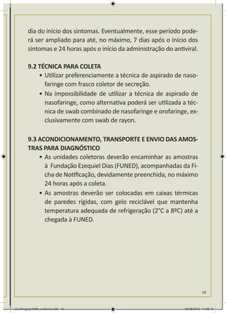 dia do início dos sintomas. Eventualmente, esse período pode-
        rá ser ampliado para até, no máximo, 7 dias após o início dos
        sintomas e 24 horas após o início da administração do antiviral.

        9.2 TÉCNICA PARA COLETA
            •	Utilizar preferenciamente a técnica de aspirado de naso-
              faringe com frasco coletor de secreção.
            •	Na impossibilidade de utilizar a técnica de aspirado de
              nasofaringe, como alternativa poderá ser utilizada a téc-
              nica de swab combinado de nasofaringe e orofaringe, ex-
              clusivamente com swab de rayon.

        9.3 ACONDICIONAMENTO, TRANSPORTE E ENVIO DAS AMOS-
        TRAS PARA DIAGNÓSTICO
            •	As unidades coletoras deverão encaminhar as amostras
              à Fundação Ezequiel Dias (FUNED), acompanhadas da Fi-
              cha de Notificação, devidamente preenchida, no máximo
              24 horas após a coleta.
            •	As amostras deverão ser colocadas em caixas térmicas
              de paredes rígidas, com gelo reciclável que mantenha
              temperatura adequada de refrigeração (2°C a 8ºC) até a
              chegada à FUNED.




                                                                              15



Cartilhagripe0208_waldenia.indd 15                                 02/08/2012 14:55:40
 