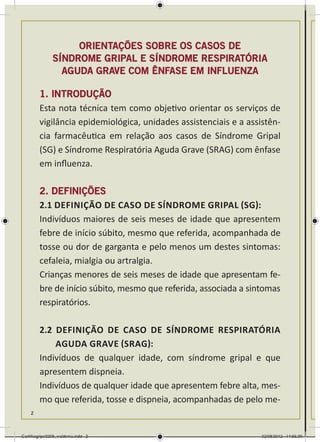 ORIENTAÇÕES sobre os CASOS DE
               SÍNDROME GRIPAL E SÍNDROME RESPIRATÓRIA
                 AGUDA GRAVE COM ÊNFASE EM INFLUENZA

        1. INTRODUÇÃO
        Esta nota técnica tem como objetivo orientar os serviços de
        vigilância epidemiológica, unidades assistenciais e a assistên-
        cia farmacêutica em relação aos casos de Síndrome Gripal
        (SG) e Síndrome Respiratória Aguda Grave (SRAG) com ênfase
        em influenza.

        2. DEFINIÇÕES
        2.1 DeFInição de caso de Síndrome Gripal (SG):
        Indivíduos maiores de seis meses de idade que apresentem
        febre de início súbito, mesmo que referida, acompanhada de
        tosse ou dor de garganta e pelo menos um destes sintomas:
        cefaleia, mialgia ou artralgia.
        Crianças menores de seis meses de idade que apresentam fe-
        bre de início súbito, mesmo que referida, associada a sintomas
        respiratórios.

        2.2 DeFInição de caso de Síndrome Respiratória
            Aguda Grave (SRAG):
        Indivíduos de qualquer idade, com síndrome gripal e que
        apresentem dispneia.
        Indivíduos de qualquer idade que apresentem febre alta, mes-
        mo que referida, tosse e dispneia, acompanhadas de pelo me-
    2



Cartilhagripe0208_waldenia.indd 2                                 02/08/2012 14:55:39
 