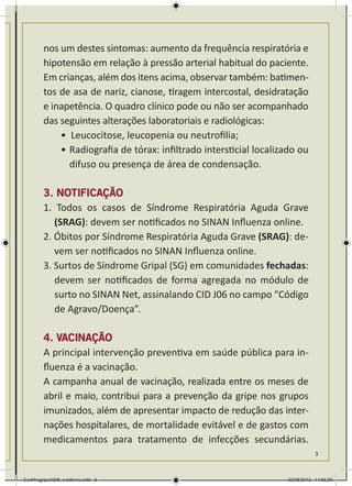 nos um destes sintomas: aumento da frequência respiratória e
        hipotensão em relação à pressão arterial habitual do paciente.
        Em crianças, além dos itens acima, observar também: batimen-
        tos de asa de nariz, cianose, tiragem intercostal, desidratação
        e inapetência. O quadro clínico pode ou não ser acompanhado
        das seguintes alterações laboratoriais e radiológicas:
            •	 Leucocitose, leucopenia ou neutrofilia;
            •	Radiografia de tórax: infiltrado intersticial localizado ou
              difuso ou presença de área de condensação.

        3. NOTIFICAÇÃO
        1. Todos os casos de Síndrome Respiratória Aguda Grave
           (SRAG): devem ser notificados no SINAN Influenza online.
        2. Óbitos por Síndrome Respiratória Aguda Grave (SRAG): de-
           vem ser notificados no SINAN Influenza online.
        3. Surtos de Síndrome Gripal (SG) em comunidades fechadas:
           devem ser notificados de forma agregada no módulo de
           surto no SINAN Net, assinalando CID J06 no campo “Código
           de Agravo/Doença”.

        4. VACINAÇÃO
        A principal intervenção preventiva em saúde pública para in-
        fluenza é a vacinação.
        A campanha anual de vacinação, realizada entre os meses de
        abril e maio, contribui para a prevenção da gripe nos grupos
        imunizados, além de apresentar impacto de redução das inter-
        nações hospitalares, de mortalidade evitável e de gastos com
        medicamentos para tratamento de infecções secundárias.
                                                                              3



Cartilhagripe0208_waldenia.indd 3                                  02/08/2012 14:55:39
 