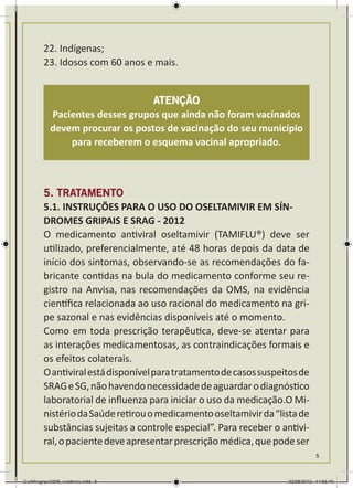 22. Indígenas;
        23. Idosos com 60 anos e mais.


                                 ATENÇÃO
           Pacientes desses grupos que ainda não foram vacinados
           devem procurar os postos de vacinação do seu município
               para receberem o esquema vacinal apropriado.



        5. TRATAMENTO
        5.1. INSTRUÇÕES PARA O USO DO OSELTAMIVIR EM SÍN-
        DROMES GRIPAIS E SRAG - 2012
        O medicamento antiviral oseltamivir (TAMIFLU®) deve ser
        utilizado, preferencialmente, até 48 horas depois da data de
        início dos sintomas, observando-se as recomendações do fa-
        bricante contidas na bula do medicamento conforme seu re-
        gistro na Anvisa, nas recomendações da OMS, na evidência
        científica relacionada ao uso racional do medicamento na gri-
        pe sazonal e nas evidências disponíveis até o momento.
        Como em toda prescrição terapêutica, deve-se atentar para
        as interações medicamentosas, as contraindicações formais e
        os efeitos colaterais.
        O antiviral está disponível para tratamento de casos suspeitos de
        SRAG e SG, não havendo necessidade de aguardar o diagnóstico
        laboratorial de influenza para iniciar o uso da medicação.O Mi-
        nistério da Saúde retirou o medicamento oseltamivir da “lista de
        substâncias sujeitas a controle especial”. Para receber o antivi-
        ral, o paciente deve apresentar prescrição médica, que pode ser
                                                                              5



Cartilhagripe0208_waldenia.indd 5                                  02/08/2012 14:55:40
 