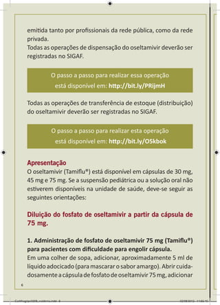 emitida tanto por profissionais da rede pública, como da rede
        privada.
        Todas as operações de dispensação do oseltamivir deverão ser
        registradas no SIGAF.

                          O passo a passo para realizar essa operação
                             está disponível em: http://bit.ly/PRijmH

        Todas as operações de transferência de estoque (distribuição)
        do oseltamivir deverão ser registradas no SIGAF.

                          O passo a passo para realizar esta operação
                             está disponível em: http://bit.ly/O5kbok


        Apresentação
        O oseltamivir (Tamiflu®) está disponível em cápsulas de 30 mg,
        45 mg e 75 mg. Se a suspensão pediátrica ou a solução oral não
        estiverem disponíveis na unidade de saúde, deve-se seguir as
        seguintes orientações:

        Diluição do fosfato de oseltamivir a partir da cápsula de
        75 mg.

        1. Administração de fosfato de oseltamivir 75 mg (Tamiflu®)
        para pacientes com dificuldade para engolir cápsula.
        Em uma colher de sopa, adicionar, aproximadamente 5 ml de
        líquido adocicado (para mascarar o sabor amargo). Abrir cuida-
        dosamente a cápsula de fosfato de oseltamivir 75 mg, adicionar
    6



Cartilhagripe0208_waldenia.indd 6                                       02/08/2012 14:55:40
 