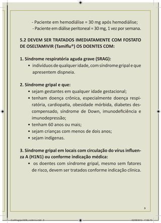 - Paciente em hemodiálise = 30 mg após hemodiálise;
        	           - Paciente em diálise peritoneal = 30 mg, 1 vez por semana.

        5.2 DEVEM SER TRATADOS IMEDIATAMENTE COM FOSTATO
        DE OSELTAMIVIR (Tamiflu®) OS DOENTES COM:

        1. Síndrome respiratória aguda grave (SRAG):
             •	 indivíduos de qualquer idade, com síndrome gripal e que
               	apresentem dispneia.

        2. Síndrome gripal e que:
             •	sejam gestantes em qualquer idade gestacional;
             •	tenham doença crônica, especialmente doença respi-
               ratória, cardiopatia, obesidade mórbida, diabetes des-
               compensado, síndrome de Down, imunodeficiência e
               imunodepressão;
             •	tenham 60 anos ou mais;
             •	sejam crianças com menos de dois anos;
             •	sejam indígenas.

        3. Síndrome gripal em locais com circulação do vírus influen-
        za A (H1N1) ou conforme indicação médica:
             •	 os doentes com síndrome gripal, mesmo sem fatores
               de risco, devem ser tratados conforme indicação clínica.




                                                                                    9



Cartilhagripe0208_waldenia.indd 9                                        02/08/2012 14:55:40
 