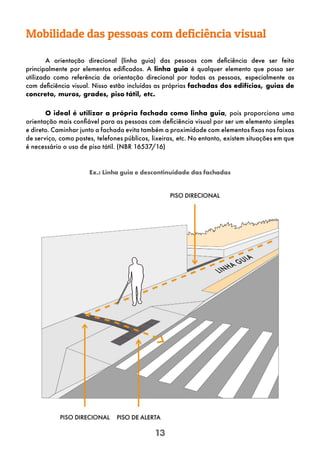 13
Mobilidade das pessoas com deficiência visual
A orientação direcional (linha guia) das pessoas com deficiência deve ser feita
principalmente por elementos edificados. A linha guia é qualquer elemento que possa ser
utilizado como referência de orientação direcional por todas as pessoas, especialmente as
com deficiência visual. Nisso estão incluídas as próprias fachadas dos edifícios, guias de
concreto, muros, grades, piso tátil, etc.
O ideal é utilizar a própria fachada como linha guia, pois proporciona uma
orientação mais confiável para as pessoas com deficiência visual por ser um elemento simples
e direto. Caminhar junto a fachada evita também a proximidade com elementos fixos nas faixas
de serviço, como postes, telefones públicos, lixeiras, etc. No entanto, existem situações em que
é necessário o uso de piso tátil. (NBR 16537/16)
Ex.: Linha guia e descontinuidade das fachadas
 