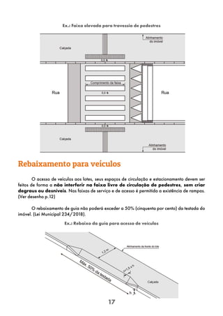 17
Rebaixamento para veículos
O acesso de veículos aos lotes, seus espaços de circulação e estacionamento devem ser
feitos de forma a não interferir na faixa livre de circulação de pedestres, sem criar
degraus ou desníveis. Nas faixas de serviço e de acesso é permitida a existência de rampas.
(Ver desenho p.12)
O rebaixamento de guia não poderá exceder a 50% (cinquenta por cento) da testada do
imóvel. (Lei Municipal 234/2018).
Ex.: Rebaixo da guia para acesso de veículos
Ex.: Faixa elevada para travessia de pedestres
 