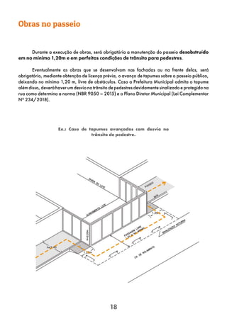 18
Ex.: Caso de tapumes avançados com desvio no
trânsito de pedestre.
Obras no passeio
Durante a execução de obras, será obrigatória a manutenção do passeio desobstruído
em no mínimo 1,20m e em perfeitas condições de trânsito para pedestres.
Eventualmente as obras que se desenvolvam nas fachadas ou na frente delas, será
obrigatório, mediante obtenção de licença prévia, o avanço de tapumes sobre o passeio público,
deixando no mínimo 1,20 m, livre de obstáculos. Caso a Prefeitura Municipal admita o tapume
alémdisso,deveráhaverumdesvionotrânsitodepedestresdevidamentesinalizadoeprotegidona
rua como determina a norma (NBR 9050 – 2015) e o Plano Diretor Municipal (Lei Complementar
Nº 234/2018).
 