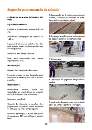 19
Sugestão para execução de calçada
CONCRETO ARMADO MOLDADO NO
LOCAL
Especificação técnica:
Resistência à compressão: mínima de fck 20
Mp.
Modulação: estampagem em módulos de
1,20 m.
Espessura: 5 a 6 cm para pedestre, 8 a 10 cm
para veículos leves e conforme projeto para
veículos pesados.
Armadura: telas de aço soldadas.
Base: terra compactada com camada
separadora de brita.
Manutenção:
Limpeza: Jato de água e sabão neutro.
Remoção: o piso é cortado de acordo com a
modulação e refeito in loco com os mesmos
produtos.
Desempenho:
Durabilidade: elevada, desde que
respeitadas as características do produto,
modo de instalação e de manutenção
Drenagem: superficial.
Conforto de rolamento: a superfície deve
proporcionar, ao mesmo tempo, facilidade
de tráfego e superfície antiderrapante.
Liberação ao tráfego: 24 h para tráfego leve
de pedestres a 48h para tráfego de veículos
leves.
1. Preparação da área (compactação do
terreno, colocação da camada de brita,
formas de concretagem e tela)
2. Descarga, espalhamento e nivelamento
da base de concreto (sarrafeamento)
3. Desempeno
4. Aplicação do pigmento enrijecedor e
queima
5. Aplicação de resina após execução de
corte de junta de controle e lavagem.
 