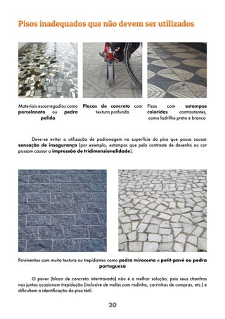 20
Materiais escorregadios como
porcelanato ou pedra
polida
O paver (bloco de concreto intertravado) não é a melhor solução, pois seus chanfros
nas juntas ocasionam trepidação (inclusive de malas com rodinha, carrinhos de compras, etc.) e
dificultam a identificação do piso tátil.
Pavimentos com muita textura ou trepidantes como pedra miracema e petit-pavé ou pedra
portuguesa
Pisos com estampas
coloridas contrastantes,
como ladrilho preto e branco
Placas de concreto com
textura profunda
Pisos inadequados que não devem ser utilizados
Deve-se evitar a utilização de padronagem na superfície do piso que possa causar
sensação de insegurança (por exemplo, estampas que pelo contraste de desenho ou cor
possam causar a impressão de tridimensionalidade).
 