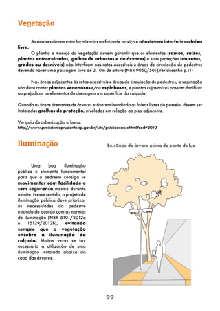 22
Vegetação
As árvores devem estar localizadas na faixa de serviço e não devem interferir na faixa
livre.
O plantio e manejo da vegetação devem garantir que os elementos (ramos, raízes,
plantas entouceiradas, galhos de arbustos e de árvores) e suas proteções (muretas,
grades ou desníveis) não interfiram nas rotas acessíveis e áreas de circulação de pedestres
devendo haver uma passagem livre de 2,10m de altura (NBR 9050/50) (Ver desenho p.11)
Nas áreas adjacentes às rotas acessíveis e áreas de circulação de pedestres, a vegetação
não deve conter plantas venenosas e/ou espinhosas, e plantas cujas raízes possam danificar
ou prejudicar os elementos de drenagem e a superfície da calçada.
Quando as áreas drenantes de árvores estiverem invadindo as faixas livres do passeio, devem ser
instaladas grelhas de proteção, niveladas em relação ao piso adjacente.
Ver guia de arborização urbana:
http:/
/www.presidenteprudente.sp.gov.br/site/publicacao.xhtml?cod=2010
Iluminação
Uma boa iluminação
pública é elemento fundamental
para que o pedreste consiga se
movimentar com facilidade e
com segurança mesmo durante
a noite. Nesse sentido, o projeto de
iluminação pública deve priorizar
as necessidades do pedestre
estando de acordo com as normas
de iluminação (NBR 5101/2012a
e 15129/2012b), evitando
sempre que a vegetação
encubra a iluminação da
calçada. Muitas vezes se faz
necessário a utilização de uma
iluminação instalada abaixo da
copa das árvores.
Ex.: Copa da árvore acima do ponto de luz
 