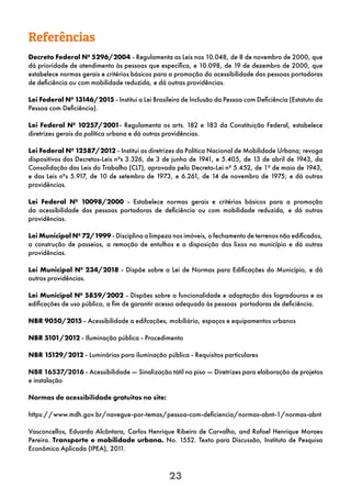 23
Referências
Decreto Federal Nº 5296/2004 - Regulamenta as Leis nos 10.048, de 8 de novembro de 2000, que
dá prioridade de atendimento às pessoas que especifica, e 10.098, de 19 de dezembro de 2000, que
estabelece normas gerais e critérios básicos para a promoção da acessibilidade das pessoas portadoras
de deficiência ou com mobilidade reduzida, e dá outras providências.
Lei Federal Nº 13146/2015 - Institui a Lei Brasileira de Inclusão da Pessoa com Deficiência (Estatuto da
Pessoa com Deficiência).
Lei Federal Nº 10257/2001- Regulamenta os arts. 182 e 183 da Constituição Federal, estabelece
diretrizes gerais da política urbana e dá outras providências.
Lei Federal Nº 12587/2012 - Institui as diretrizes da Política Nacional de Mobilidade Urbana; revoga
dispositivos dos Decretos-Leis nºs 3.326, de 3 de junho de 1941, e 5.405, de 13 de abril de 1943, da
Consolidação das Leis do Trabalho (CLT), aprovada pelo Decreto-Lei nº 5.452, de 1º de maio de 1943,
e das Leis nºs 5.917, de 10 de setembro de 1973, e 6.261, de 14 de novembro de 1975; e dá outras
providências.
Lei Federal Nº 10098/2000 - Estabelece normas gerais e critérios básicos para a promoção
da acessibilidade das pessoas portadoras de deficiência ou com mobilidade reduzida, e dá outras
providências.
Lei Municipal Nº 72/1999 - Disciplina a limpeza nos imóveis, o fechamento de terrenos não edificados,
a construção de passeios, a remoção de entulhos e a disposição dos lixos no município e dá outras
providências.
Lei Municipal Nº 234/2018 - Dispõe sobre a Lei de Normas para Edificações do Município, e dá
outras providências.
Lei Municipal Nº 5859/2002 - Dispões sobre a funcionalidade e adaptação dos logradouros e as
edificações de uso público, a fim de garantir acesso adequado às pessoas portadoras de deficiência.
NBR 9050/2015 - Acessibilidade a edifcações, mobiliário, espaços e equipamentos urbanos
NBR 5101/2012 - Iluminação pública - Procedimento
NBR 15129/2012 - Luminárias para iluminação pública - Requisitos particulares
NBR 16537/2016 - Acessibilidade — Sinalização tátil no piso — Diretrizes para elaboração de projetos
e instalação
Normas de acessibilidade gratuitas no site:
https://www.mdh.gov.br/navegue-por-temas/pessoa-com-deficiencia/normas-abnt-1/normas-abnt
Vasconcellos, Eduardo Alcântara, Carlos Henrique Ribeiro de Carvalho, and Rafael Henrique Moraes
Pereira. Transporte e mobilidade urbana. No. 1552. Texto para Discussão, Instituto de Pesquisa
Econômica Aplicada (IPEA), 201
1.
 