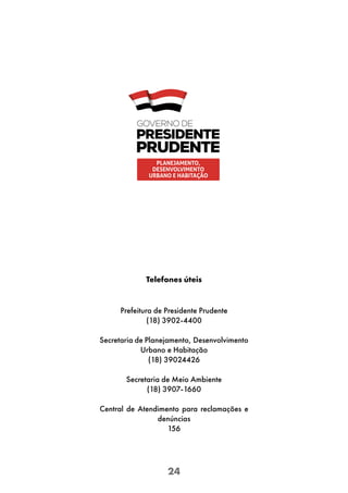 24
Telefones úteis
Prefeitura de Presidente Prudente
(18) 3902-4400
Secretaria de Planejamento, Desenvolvimento
Urbano e Habitação
(18) 39024426
Secretaria de Meio Ambiente
(18) 3907-1660
Central de Atendimento para reclamações e
denúncias
156
PLANEJAMENTO,
DESENVOLVIMENTO
URBANO E HABITAÇÃO
 