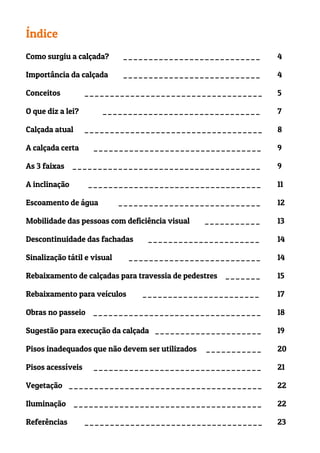 Índice
Como surgiu a calçada? ___________________________ 4
Importância da calçada ___________________________ 4
Conceitos		 ___________________________________ 5
O que diz a lei? _______________________________ 7
Calçada atual ___________________________________ 8
A calçada certa _________________________________ 9
As 3 faixas _____________________________________ 9
A inclinação __________________________________ 11
Escoamento de água ____________________________ 12
Mobilidade das pessoas com deficiência visual ___________ 13
Descontinuidade das fachadas ______________________ 14
Sinalização tátil e visual __________________________ 14
Rebaixamento de calçadas para travessia de pedestres _______ 15
Rebaixamento para veículos _______________________ 17
Obras no passeio _________________________________ 18
Sugestão para execução da calçada _____________________ 19
Pisos inadequados que não devem ser utilizados ___________ 20
Pisos acessíveis _________________________________ 21
Vegetação ______________________________________ 22
Iluminação _____________________________________ 22
Referências ___________________________________ 23
 