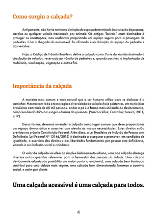 4
Antigamente,nãohavianenhumadistinçãodoespaçodeterminadoàcirculaçãodepessoas,
cavalos ou qualquer veículo tracionado por animais. Os antigos “beirais” eram destinados à
proteger as construções, mas acabaram propiciando um espaço seguro para a passagem de
pedestres. Com a chegada do automóvel, foi afirmada essa distinção do espaço do pedestre e
dos veículos.
Hoje, o Código de Trânsito Brasileiro define a calçada como: Parte da via não destinada à
circulação de veículos, reservada ao trânsito de pedestres e, quando possível, à implantação de
mobiliário, sinalização, vegetação e outros fins.
Como surgiu a calçada?
Importância da calçada
A maneira mais comum e mais natural que o ser humano utiliza para se deslocar é o
caminhar.Mesmo com toda a tecnologia e diversidade de veículos hoje existentes, em municípios
brasileiros com mais de 60 mil pessoas, andar a pé é a forma mais utilizada de deslocamento,
compreendendo 35% das viagens diárias das pessoas. (Vasconcellos; Carvalho; Pereira, 2011,
p.12).
Dessa forma, devemos entender a calçada como lugar comum que deve proporcionar
um espaço democrático e acessível que atenda às nossas necessidades. Estes direitos estão
previstos na própria Constituição Federal. Além disso, a Lei Brasileira de Inclusão da Pessoa com
Deficiência (Lei Federal Nº 13146/2015) é destinada a assegurar e promover, em condições de
igualdade, o exercício dos direitos e das liberdades fundamentais por pessoa com deficiência,
visando à sua inclusão social e cidadania.
O valor da calçada vai além do simples deslocamento urbano, uma boa calçada abrange
diversas outras questões relevantes para o bem-estar das pessoas da cidade. Uma calçada
devidamente arborizada possibilita um maior conforto ambiental, uma calçada bem iluminada
contribui para uma cidade mais segura, uma calçada bem dimensionada favorece o convívio
social, e assim por diante.
Uma calçada acessível é uma calçada para todos.
 