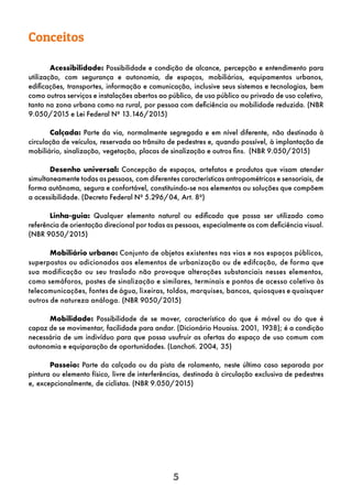5
Conceitos
Acessibilidade: Possibilidade e condição de alcance, percepção e entendimento para
utilização, com segurança e autonomia, de espaços, mobiliários, equipamentos urbanos,
edificações, transportes, informação e comunicação, inclusive seus sistemas e tecnologias, bem
como outros serviços e instalações abertos ao público, de uso público ou privado de uso coletivo,
tanto na zona urbana como na rural, por pessoa com deficiência ou mobilidade reduzida. (NBR
9.050/2015 e Lei Federal Nº 13.146/2015)
Calçada: Parte da via, normalmente segregada e em nível diferente, não destinada à
circulação de veículos, reservada ao trânsito de pedestres e, quando possível, à implantação de
mobiliário, sinalização, vegetação, placas de sinalização e outros fins. (NBR 9.050/2015)
Desenho universal: Concepção de espaços, artefatos e produtos que visam atender
simultaneamente todas as pessoas, com diferentes características antropométricas e sensoriais, de
forma autônoma, segura e confortável, constituindo-se nos elementos ou soluções que compõem
a acessibilidade. (Decreto Federal Nº 5.296/04, Art. 8º)
Linha-guia: Qualquer elemento natural ou edificado que possa ser utilizado como
referência de orientação direcional por todas as pessoas, especialmente as com deficiência visual.
(NBR 9050/2015)
Mobiliário urbano: Conjunto de objetos existentes nas vias e nos espaços públicos,
superpostos ou adicionados aos elementos de urbanização ou de edifcação, de forma que
sua modificação ou seu traslado não provoque alterações substanciais nesses elementos,
como semáforos, postes de sinalização e similares, terminais e pontos de acesso coletivo às
telecomunicações, fontes de água, lixeiras, toldos, marquises, bancos, quiosques e quaisquer
outros de natureza análoga. (NBR 9050/2015)
Mobilidade: Possibilidade de se mover, característica do que é móvel ou do que é
capaz de se movimentar, facilidade para andar. (Dicionário Houaiss. 2001, 1938); é a condição
necessária de um indivíduo para que possa usufruir as ofertas do espaço de uso comum com
autonomia e equiparação de oportunidades. (Lanchoti. 2004, 35)
Passeio: Parte da calçada ou da pista de rolamento, neste último caso separada por
pintura ou elemento físico, livre de interferências, destinada à circulação exclusiva de pedestres
e, excepcionalmente, de ciclistas. (NBR 9.050/2015)
 