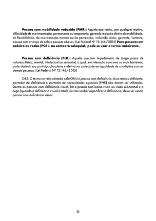 6
Pessoa com mobilidade reduzida (PMR): Aquela que tenha, por qualquer motivo,
dificuldadedemovimentação,permanenteoutemporária,gerandoreduçãoefetivadamobilidade,
da flexibilidade, da coordenação motora ou da percepção, incluindo idoso, gestante, lactante,
pessoa com criança de colo e pessoas obesas. (Lei Federal Nº 13.146/2015) Para pessoas em
cadeira de rodas (PCR), no contexto coloquial, pode se usar o termo cadeirante.
Pessoa com deficiência (PcD): Aquela que tem impedimento de longo prazo de
natureza física, mental, intelectual ou sensorial, o qual, em interação com uma ou mais barreiras,
pode obstruir sua participação plena e efetiva na sociedade em igualdade de condições com as
demais pessoas. (Lei Federal Nº 13.146/2015)
OBS: O termo correto adotado pela ONU é pessoa com deficiência. Já os termos deficiente,
portador de deficiência e portador de necessidades especiais (PNE) não devem ser utilizados.
Dentre as pessoas com deficiência visual, há a pessoa com baixa visão ou visão subnormal e o
cego (quando a deficiência visual é total). Se não souber especificar a deficiência, deve ser usado
pessoa com deficiência visual.
 