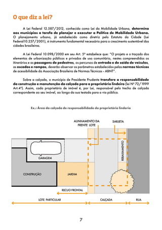 7
O que diz a lei?
A Lei Federal 12.587/2012, conhecida como Lei da Mobilidade Urbana, determina
aos municípios a tarefa de planejar e executar a Política de Mobilidade Urbana.
O planejamento urbano, já estabelecido como diretriz pelo Estatuto da Cidade (Lei
Federal10.257/2001), é instrumento fundamental necessário para o crescimento sustentável das
cidades brasileiras.
A Lei Federal 10.098/2000 em seu Art. 5º estabelece que: “O projeto e o traçado dos
elementos de urbanização públicos e privados de uso comunitário, nestes compreendidos os
itinerários e as passagens de pedestres, os percursos de entrada e de saída de veículos,
as escadas e rampas, deverão observar os parâmetros estabelecidos pelas normas técnicas
de acessibilidade da Associação Brasileira de Normas Técnicas - ABNT”.
Sobre a calçada, o município de Presidente Prudente transfere a responsabilidade
da construção e manutenção da calçada para o proprietário lindeiro (lei Nº 72/1999
Art.4º). Assim, cada proprietário de imóvel é, por Lei, responsável pelo trecho de calçada
correspondente ao seu imóvel, ao longo da sua testada para a via pública.
Ex.: Área da calçada de responsabilidade do proprietário linderio
 