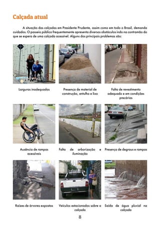 8
Calçada atual
A situação das calçadas em Presidente Prudente, assim como em todo o Brasil, demanda
cuidados. O passeio público frequentemente apresenta diversos obstáculos indo na contramão do
que se espera de uma calçada acessível. Alguns dos principais problemas são:
Larguras inadequadas Falta de revestimento
adequado e em condições
precárias
Presença de material de
construção, entulho e lixo
Falta de arborização e
iluminação
Ausência de rampas
acessíveis
Presença de degraus e rampas
Veículos estacionados sobre a
calçada
Raízes de árvores expostas Saída de água pluvial na
calçada
 