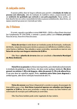 9
O correto, segundo o que define a norma (NBR 9050 – 2015) e o Plano Diretor Municipal
(Lei Complementar Nº 234/2018), é entender o passeio público com 3 faixas principais:
Faixa de serviço, faixa livre e faixa de acesso.
Faixa de serviço: é onde devem ser instalados postes de iluminação, sinalização
de trânsito, rampas de acesso para veículos ou pessoas com deficiência e mobiliário urbano,
como lixeiras e telefones. Nas calçadas a serem construídas, recomenda-se reservar uma
faixa de serviço com largura máxima de 0,80 m.
Obs: Para o plantio de árvores deve ser consultada a Secretaria Municipal
do Meio Ambiente.
Faixalivreoupasseio: é a faixa mais importante, pois é destinada exclusivamente
à circulação de pedestres e, dessa forma, não deve conter qualquer obstáculo. Ela deve
possuir no mínimo 1,20 m de largura, além de possuir 2,10 m de altura livre.
O seu piso deve ter superfície regular, firme, contínua entre lotes (sem degraus) e
antiderrapante, além de ter inclinação transversal de até 3 %.
Faixa de acesso: essa faixa é dispensável e consiste no espaço de passagem da
área pública para o lote. Esta faixa é possível apenas em calçadas com largura
superior a 2,00 m. Serve para acomodar a rampa de acesso aos lotes lindeiros sob
autorização do município para edificações já construídas.
Obs: Essa faixa também pode conter vegetação do tipo rasteira.
As 3 faixas
O passeio público deve ter largura suficiente para permitir a circulação de todas as
pessoas sem obstrução, além da instalação do mobiliário urbano, proporcionando assim
um ambiente de qualidade que estimule o uso pela população. Nesse sentido, um
bom desenho leva em conta a necessidade de todas as pessoas estabelecendo, dessa forma, um
espaço acessível que possa ser vivenciado por todos.
A calçada certa
 