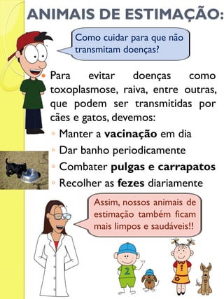 ANIMAIS DE ESTIMAÇÃO: 
Para evitar doenças como toxoplasmose, raiva, entre outras, que podem ser transmitidas por cães e gatos, devemos: 
◦Manter a vacinação em dia 
◦Dar banho periodicamente 
◦Combater pulgas e carrapatos 
◦Recolher as fezes diariamente 
Como cuidar para que não transmitam doenças? 
Assim, nossos animais de estimação também ficam mais limpos e saudáveis!!  