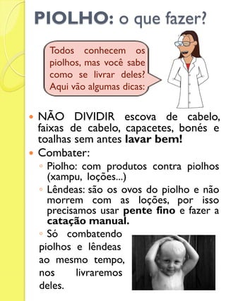 PIOLHO: o que fazer? 
NÃO DIVIDIR escova de cabelo, faixas de cabelo, capacetes, bonés e toalhas sem antes lavar bem! 
Combater: 
◦Piolho: com produtos contra piolhos (xampu, loções...) 
◦Lêndeas: são os ovos do piolho e não morrem com as loções, por isso precisamos usar pente fino e fazer a catação manual. 
◦Só combatendo 
piolhos e lêndeas 
ao mesmo tempo, 
nos livraremos 
deles. 
Todos conhecem os piolhos, mas você sabe como se livrar deles? Aqui vão algumas dicas:  
