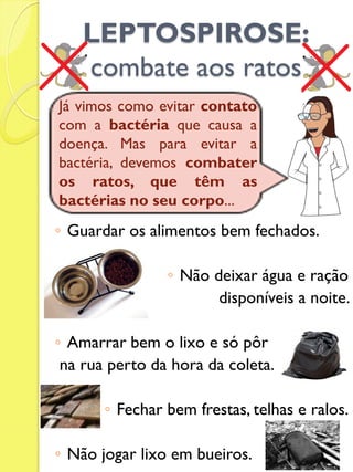 LEPTOSPIROSE: combate aos ratos 
◦Guardar os alimentos bem fechados. 
◦Não deixar água e ração 
disponíveis a noite. 
◦Amarrar bem o lixo e só pôr 
na rua perto da hora da coleta. 
◦Fechar bem frestas, telhas e ralos. 
◦Não jogar lixo em bueiros. 
Já vimos como evitar contato com a bactéria que causa a doença. Mas para evitar a bactéria, devemos combater os ratos, que têm as bactérias no seu corpo...  