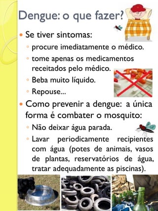 Dengue: o que fazer? 
Se tiver sintomas: 
◦procure imediatamente o médico. 
◦tome apenas os medicamentos receitados pelo médico. 
◦Beba muito líquido. 
◦Repouse... 
Como prevenir a dengue: a única forma é combater o mosquito: 
◦Não deixar água parada. 
◦Lavar periodicamente recipientes com água (potes de animais, vasos de plantas, reservatórios de água, tratar adequadamente as piscinas).  