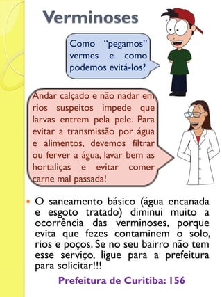 Verminoses 
O saneamento básico (água encanada e esgoto tratado) diminui muito a ocorrência das verminoses, porque evita que fezes contaminem o solo, rios e poços. Se no seu bairro não tem esse serviço, ligue para a prefeitura para solicitar!!! 
Como “pegamos” vermes e como podemos evitá-los? 
Andar calçado e não nadar em rios suspeitos impede que larvas entrem pela pele. Para evitar a transmissão por água e alimentos, devemos filtrar ou ferver a água, lavar bem as hortaliças e evitar comer carne mal passada! 
Prefeitura de Curitiba: 156  