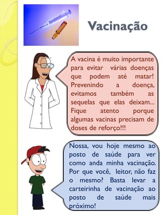 Vacinação 
A vacina é muito importante para evitar várias doenças que podem até matar! Prevenindo a doença, evitamos também as sequelas que elas deixam... Fique atento porque algumas vacinas precisam de doses de reforço!!! 
Nossa, vou hoje mesmo ao posto de saúde para ver como anda minha vacinação. Por que você, leitor, não faz o mesmo? Basta levar a carteirinha de vacinação ao posto de saúde mais próximo!  