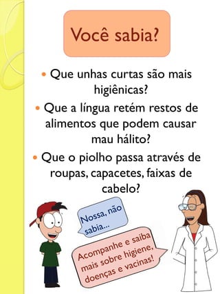 Que unhas curtas são mais higiênicas? 
Que a língua retém restos de alimentos que podem causar mau hálito? 
Que o piolho passa através de roupas, capacetes, faixas de cabelo? 
Você sabia?  