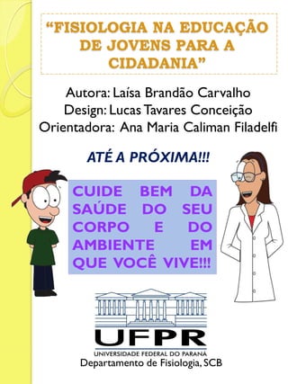Autora: Laísa Brandão Carvalho Design: Lucas Tavares Conceição Orientadora: Ana Maria Caliman Filadelfi 
“FISIOLOGIA NA EDUCAÇÃO DE JOVENS PARA A CIDADANIA” 
ATÉ A PRÓXIMA!!! 
Departamento de Fisiologia, SCB 
CUIDE BEM DA SAÚDE DO SEU CORPO E DO AMBIENTE EM QUE VOCÊ VIVE!!! 