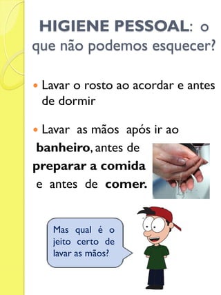 HIGIENE PESSOAL: o que não podemos esquecer? 
Lavar o rosto ao acordar e antes de dormir 
Lavar as mãos após ir ao 
banheiro, antes de 
preparar a comida 
e antes de comer. 
Mas qual é o jeito certo de lavar as mãos?  