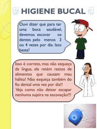 HIGIENE BUCAL 
Ouvi dizer que para ter uma boca saudável, devemos escovar os dentes pelo menos 3 ou 4 vezes por dia. Isso basta? 
Isso é correto, mas não esqueça da língua, ela retém restos de alimentos que causam mau hálito! Não esqueça também do fio dental uma vez por dia!! 
Veja como não deixar escapar nenhuma sujeira na escovação!!! 
 