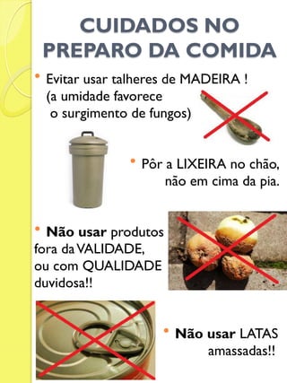 CUIDADOS NO PREPARO DA COMIDA 
Evitar usar talheres de MADEIRA ! 
(a umidade favorece 
o surgimento de fungos) 
Pôr a LIXEIRA no chão, 
não em cima da pia. 
Não usar produtos 
fora da VALIDADE, 
ou com QUALIDADE 
duvidosa!! 
Não usar LATAS 
amassadas!!  